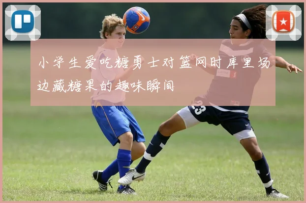 小学生爱吃糖勇士对篮网时库里场边藏糖果的趣味瞬间