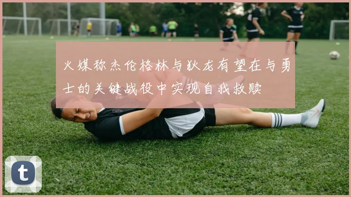火媒称杰伦格林与狄龙有望在与勇士的关键战役中实现自我救赎