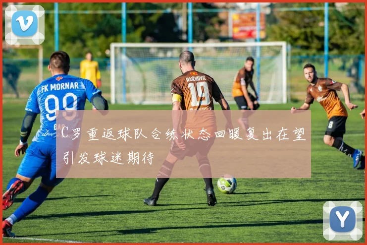 C罗重返球队合练状态回暖复出在望引发球迷期待