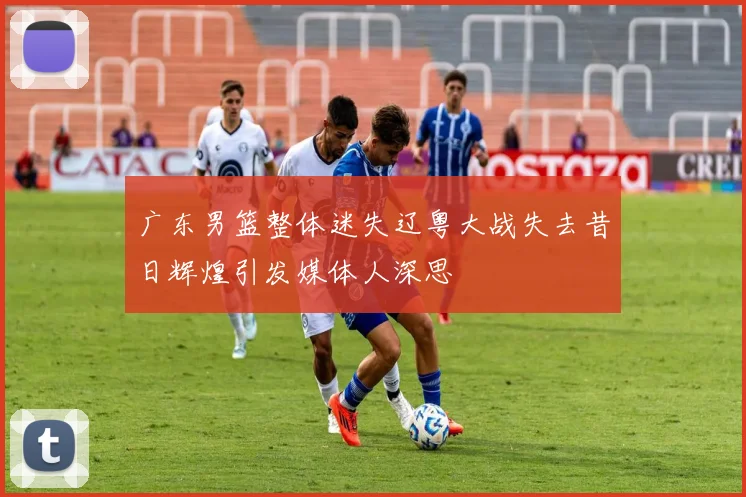 广东男篮整体迷失辽粤大战失去昔日辉煌引发媒体人深思