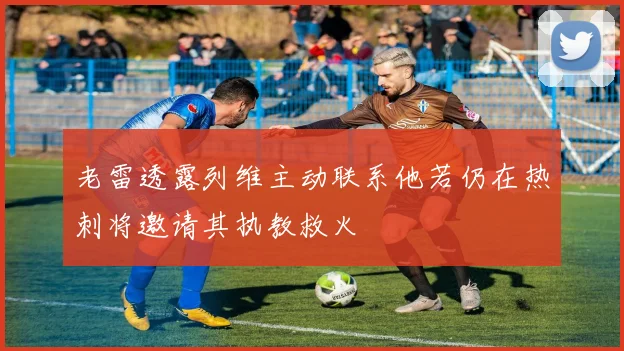 老雷透露列维主动联系他若仍在热刺将邀请其执教救火