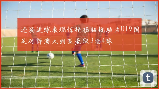 连场进球表现惊艳杨铭锐助力U19国足对阵澳大利亚豪取3场4球