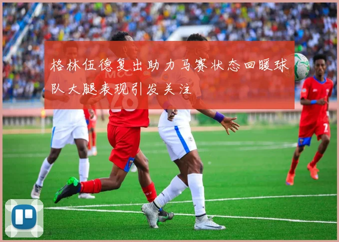 格林伍德复出助力马赛状态回暖球队大腿表现引发关注