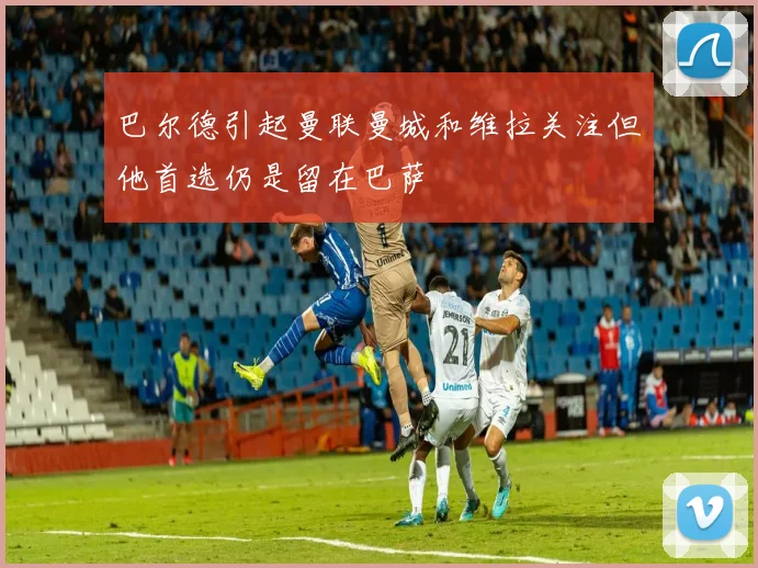 巴尔德引起曼联曼城和维拉关注但他首选仍是留在巴萨