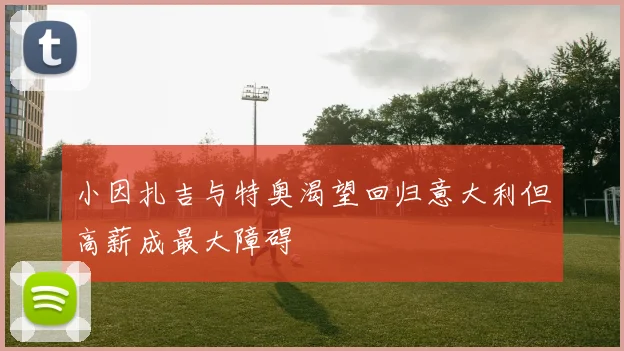 小因扎吉与特奥渴望回归意大利但高薪成最大障碍